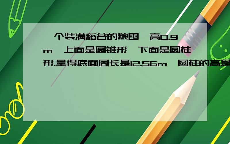 一个装满稻谷的粮囤,高0.9m,上面是圆锥形,下面是圆柱形.量得底面周长是12.56m,圆柱的高是0.5m.(1)这个粮囤能装稻谷多少立方米?(2)如果每立方米稻谷重500kg,这个粮囤能装稻谷多少吨?