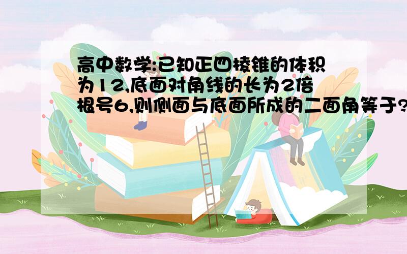 高中数学:已知正四棱锥的体积为12,底面对角线的长为2倍根号6,则侧面与底面所成的二面角等于?