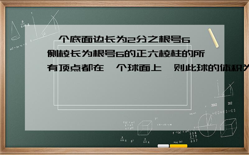 一个底面边长为2分之根号6,侧棱长为根号6的正六棱柱的所有顶点都在一个球面上,则此球的体积为?