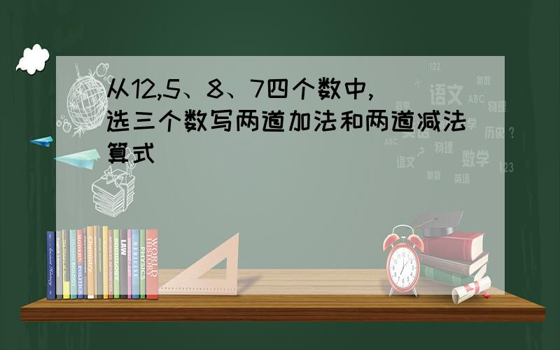 从12,5、8、7四个数中,选三个数写两道加法和两道减法算式