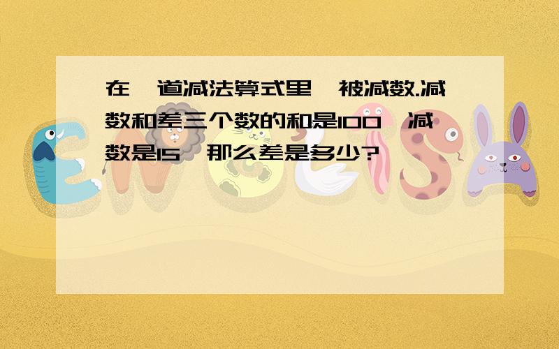 在一道减法算式里,被减数.减数和差三个数的和是100,减数是15,那么差是多少?