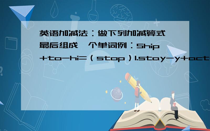 英语加减法：做下列加减算式,最后组成一个单词例：Ship+to-hi=（stop）1.stay-y+act-c+r-a=( ) 2.nine-ne+toy-o=( )3.strong-ong+meet-m=( ) 4.hill+age-h+v=( )5.door+act-a=( )6.plane+o-an+ice-e=( )