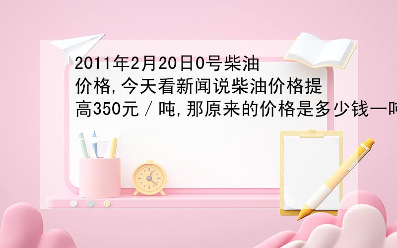 2011年2月20日0号柴油价格,今天看新闻说柴油价格提高350元／吨,那原来的价格是多少钱一吨啊?提高后的价格是多少啊?