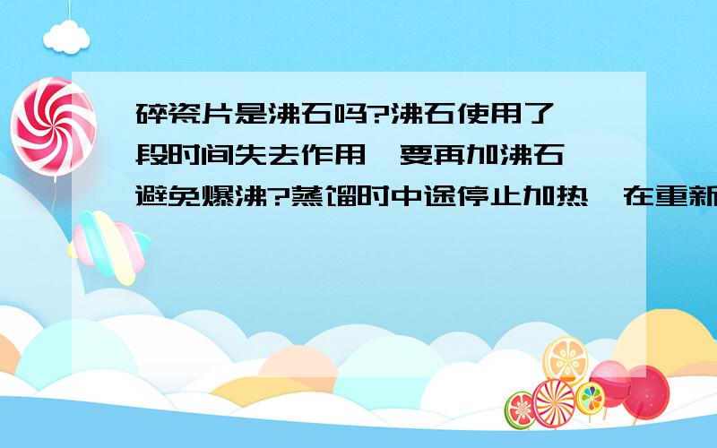 碎瓷片是沸石吗?沸石使用了一段时间失去作用,要再加沸石,避免爆沸?蒸馏时中途停止加热,在重新开始蒸馏时,是否需要再加沸石?为什么