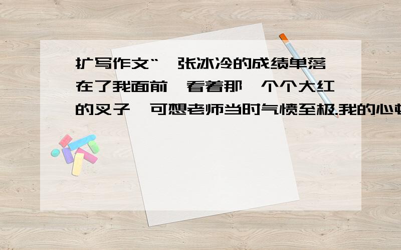 扩写作文“一张冰冷的成绩单落在了我面前,看着那一个个大红的叉子,可想老师当时气愤至极.我的心顿时倍感冰凉.那一个个鲜红的数字刺痛了我的眼睛.我把自己关在房间里,久久不肯出门.正