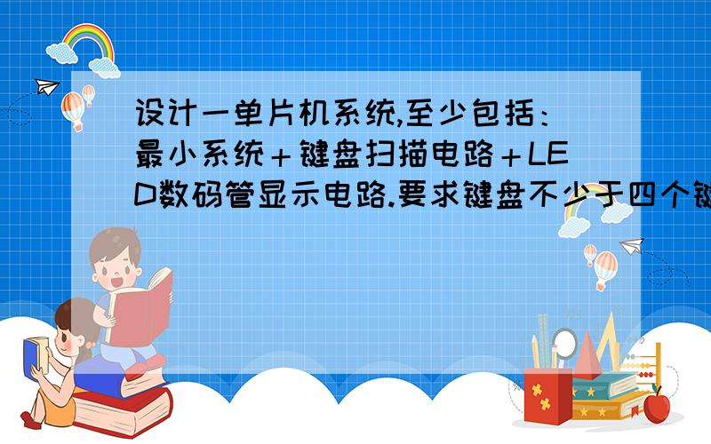 设计一单片机系统,至少包括：最小系统＋键盘扫描电路＋LED数码管显示电路.要求键盘不少于四个键,数码管采用DPY_4_7SEG.可发到872480906@qq,com