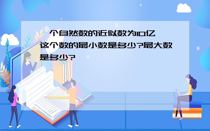 一个自然数的近似数为10亿,这个数的最小数是多少?最大数是多少?