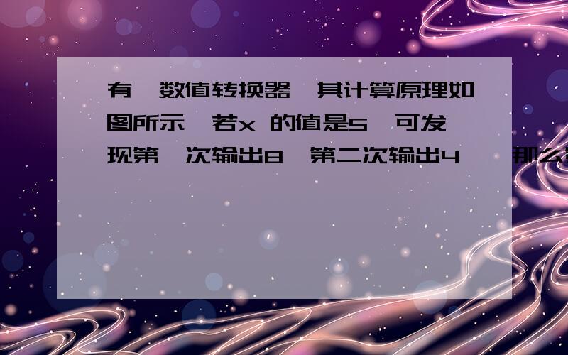 有一数值转换器,其计算原理如图所示,若x 的值是5,可发现第一次输出8,第二次输出4……那么第20有一数值转换器,其计算原理如图所示,若x 的值是5,可发现第一次输出8,第二次输出4……那么第20