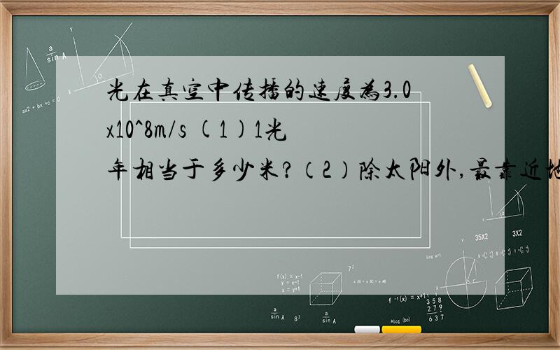 光在真空中传播的速度为3.0x10^8m/s (1)1光年相当于多少米?（2）除太阳外,最靠近地球的恒星是半人马座中的比邻星,他离我们4.0x10^13km,它发出的光要多长时间才能到达地球?