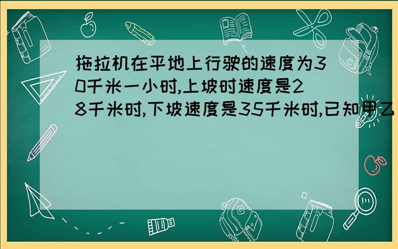 拖拉机在平地上行驶的速度为30千米一小时,上坡时速度是28千米时,下坡速度是35千米时,已知甲乙两地相聚142千米,拖拉机由甲地去乙地用了4时30分,由乙地去甲地用了4时42分.由乙地去甲地平路