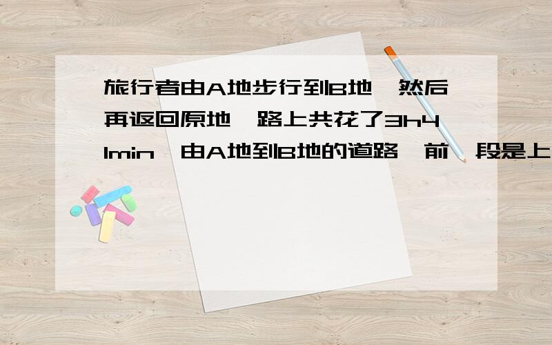 旅行者由A地步行到B地,然后再返回原地,路上共花了3h41min,由A地到B地的道路,前一段是上坡,中间是平地,然后是下坡,如果旅行者步行的速度,上坡是4km/h,平地是5km/h,下坡是6km/h,A、B的距离是9km,问