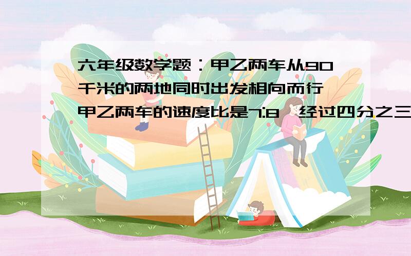 六年级数学题：甲乙两车从90千米的两地同时出发相向而行,甲乙两车的速度比是7:8,经过四分之三小时两车甲乙两车从90千米的两地同时出发相向而行,甲乙两车的速度比是7:8,经过四分之三小