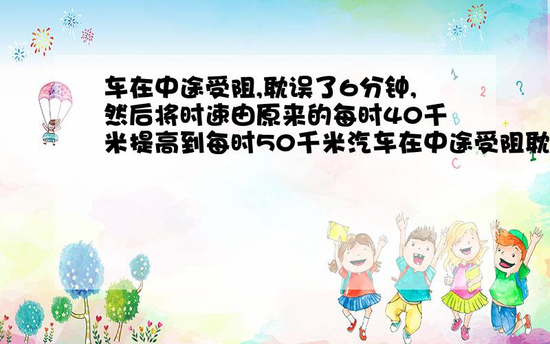 车在中途受阻,耽误了6分钟,然后将时速由原来的每时40千米提高到每时50千米汽车在中途受阻耽误了6分钟,然后将时速由原来的每小时40千米提为每小时5050千米,那么要想将耽误的时间补上,则