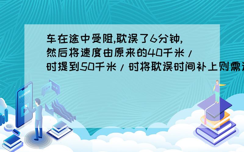 车在途中受阻,耽误了6分钟,然后将速度由原来的40千米/时提到50千米/时将耽误时间补上则需这样走多少千米列方程并且解出来