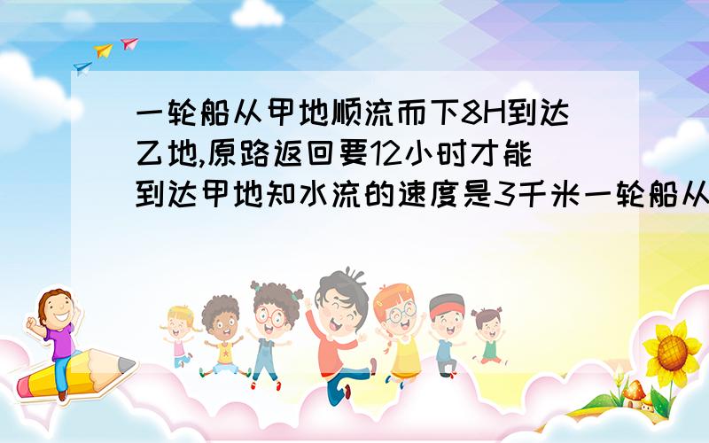 一轮船从甲地顺流而下8H到达乙地,原路返回要12小时才能到达甲地知水流的速度是3千米一轮船从甲地顺流而下8H到达乙地,原路返回要12h才能到达甲地,已知水流的速度是3千米每小时求该船在