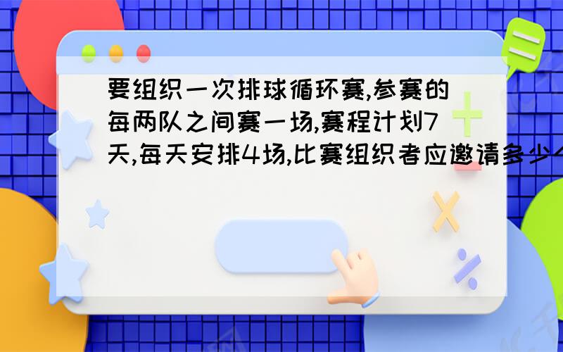 要组织一次排球循环赛,参赛的每两队之间赛一场,赛程计划7天,每天安排4场,比赛组织者应邀请多少个队?