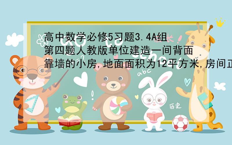 高中数学必修5习题3.4A组第四题人教版单位建造一间背面靠墙的小房,地面面积为12平方米,房间正面每平米造价1200元,侧面每平米造价800元,屋顶造价5800元,如果墙高3米,不计侧面和背面和地面费