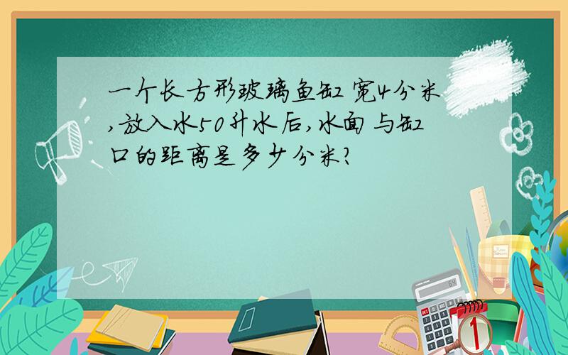 一个长方形玻璃鱼缸 宽4分米,放入水50升水后,水面与缸口的距离是多少分米?