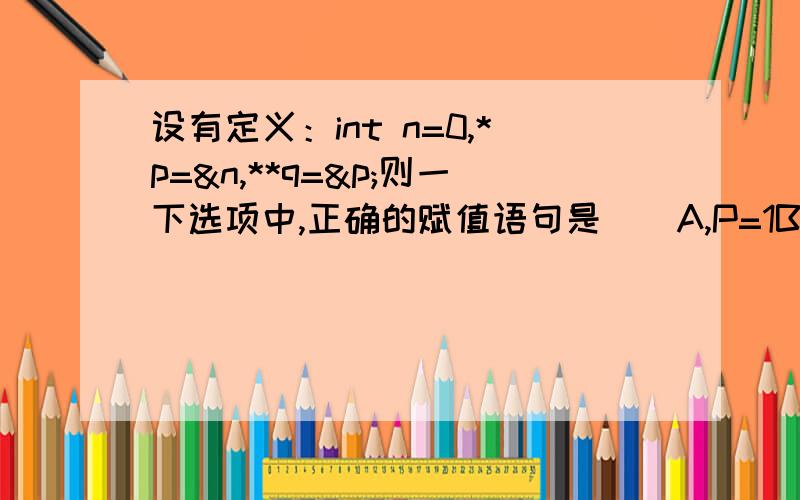 设有定义：int n=0,*p=&n,**q=&p;则一下选项中,正确的赋值语句是（）A,P=1B.*q=2 C.q=p D .*p=5设有定义：int n = 0 ,* p =& n ,** q =& p ;则一下选项中,正确的赋值语句是（）A,P =1;B.* q =2; C.q = p; D .* p =5;