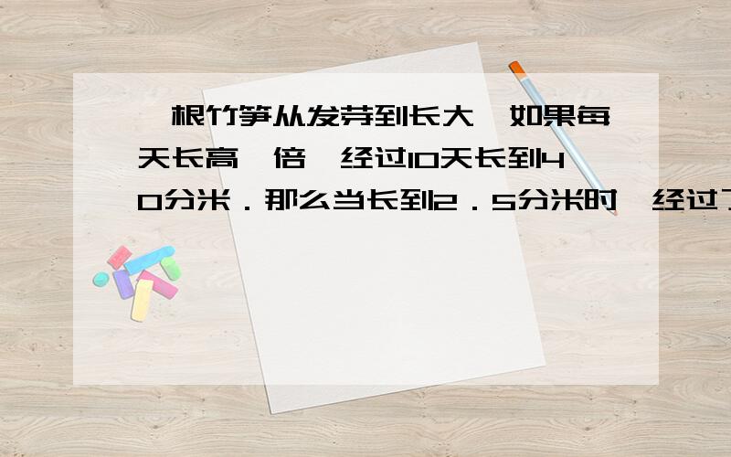 一根竹笋从发芽到长大,如果每天长高一倍,经过10天长到40分米．那么当长到2．5分米时,经过了（ ）天