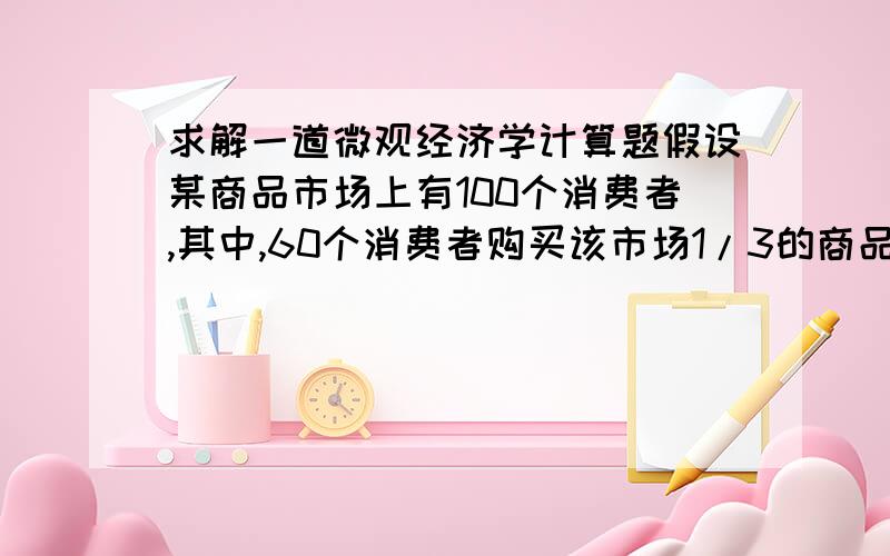 求解一道微观经济学计算题假设某商品市场上有100个消费者,其中,60个消费者购买该市场1/3的商品,且每个消费者的需求的价格弹性为3,另外40个消费者购买该市场2/3的商品,且每个消费者的需求