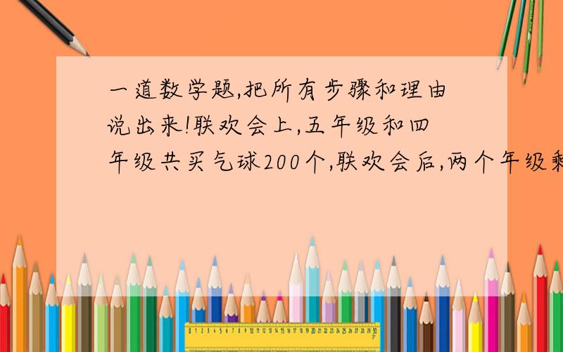 一道数学题,把所有步骤和理由说出来!联欢会上,五年级和四年级共买气球200个,联欢会后,两个年级剩下的气球个数相等.已知五年级用去气球的个数与原有气球个数的比是5：7,四年级用去气球