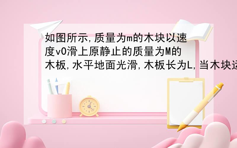 如图所示,质量为m的木块以速度v0滑上原静止的质量为M的木板,水平地面光滑,木板长为L,当木块运动到模板的另一端时,它们的速度分别是v1和v2,木板的位移为s .求1）摩擦力对m.M所做的功（2）