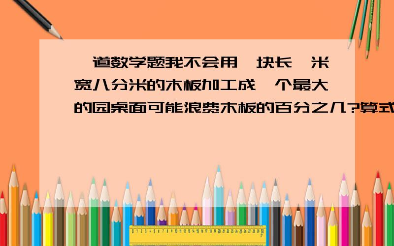 一道数学题我不会用一块长一米宽八分米的木板加工成一个最大的园桌面可能浪费木板的百分之几?算式!