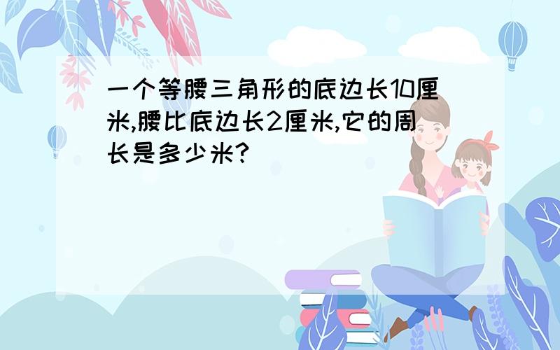 一个等腰三角形的底边长10厘米,腰比底边长2厘米,它的周长是多少米?