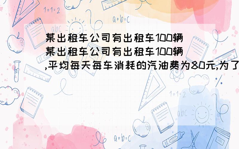 某出租车公司有出租车100辆某出租车公司有出租车100辆,平均每天每车消耗的汽油费为80元,为了减少环境污染,某出租车公司有出租车100辆,平均每天每车消耗的汽油费为80元,为了减少环境污染,