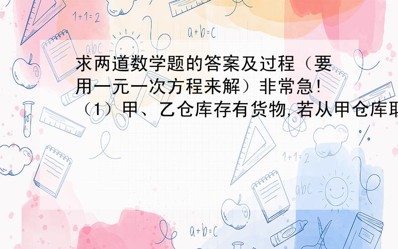 求两道数学题的答案及过程（要用一元一次方程来解）非常急!（1）甲、乙仓库存有货物,若从甲仓库取31吨放入乙仓库,则两仓库存放的货物一样多；若乙仓库取14吨入甲仓库,则甲仓库的货物