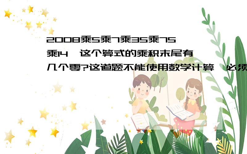 2008乘5乘7乘35乘75乘14,这个算式的乘积末尾有几个零?这道题不能使用数学计算,必须使用思考做出这道题目!我算过了,结果是2582790000,问一下这道题应该用什么思路去解!谢谢了!