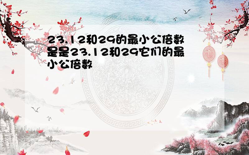 23.12和29的最小公倍数是是23.12和29它们的最小公倍数