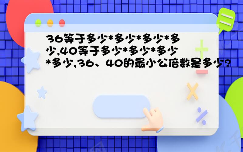 36等于多少*多少*多少*多少,40等于多少*多少*多少*多少,36、40的最小公倍数是多少?