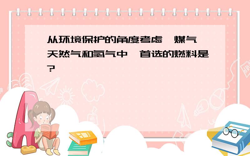 从环境保护的角度考虑,煤气、天然气和氢气中,首选的燃料是?