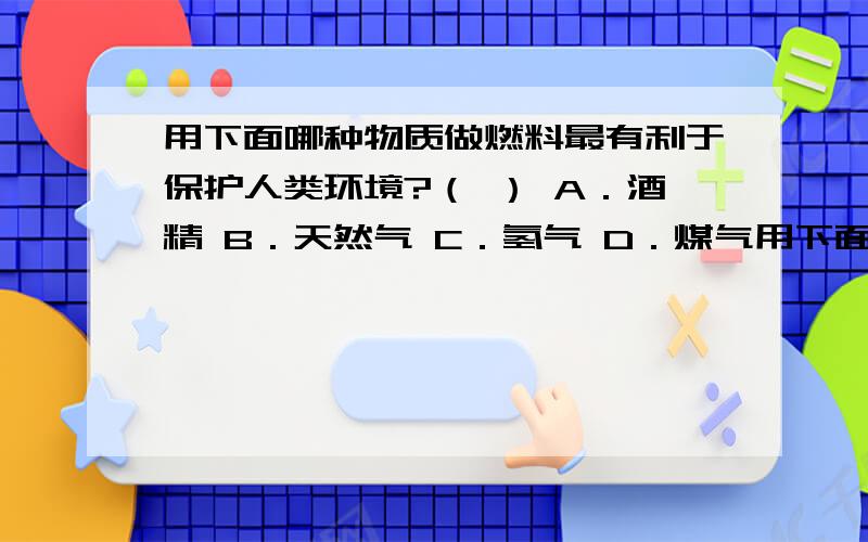 用下面哪种物质做燃料最有利于保护人类环境?（ ） A．酒精 B．天然气 C．氢气 D．煤气用下面哪种物质做燃料最有利于保护人类环境?（ ）A．酒精 B．天然气C．氢气 D．煤气