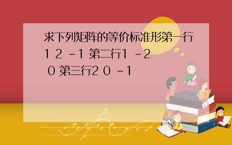 求下列矩阵的等价标准形第一行1 2 -1 第二行1 -2 0 第三行2 0 -1