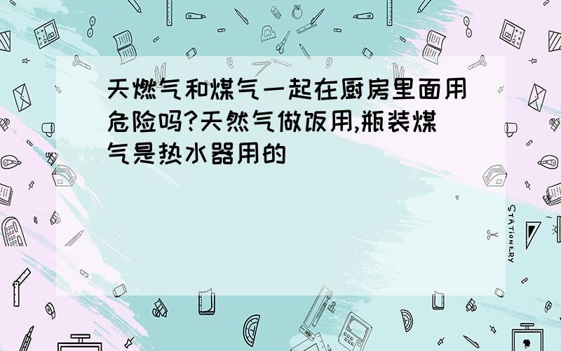 天燃气和煤气一起在厨房里面用危险吗?天然气做饭用,瓶装煤气是热水器用的