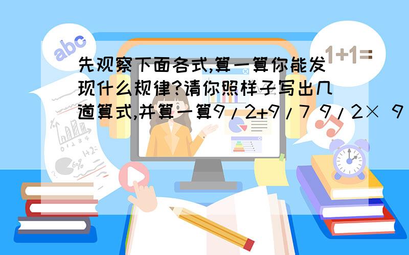 先观察下面各式,算一算你能发现什么规律?请你照样子写出几道算式,并算一算9/2+9/7 9/2× 9/7 11/6+11/5 11/6 ×11/5 8/3+8/5 8/3×8/5 第二题,巧算.3/2×4/3×5/4×.×101/100×102/101