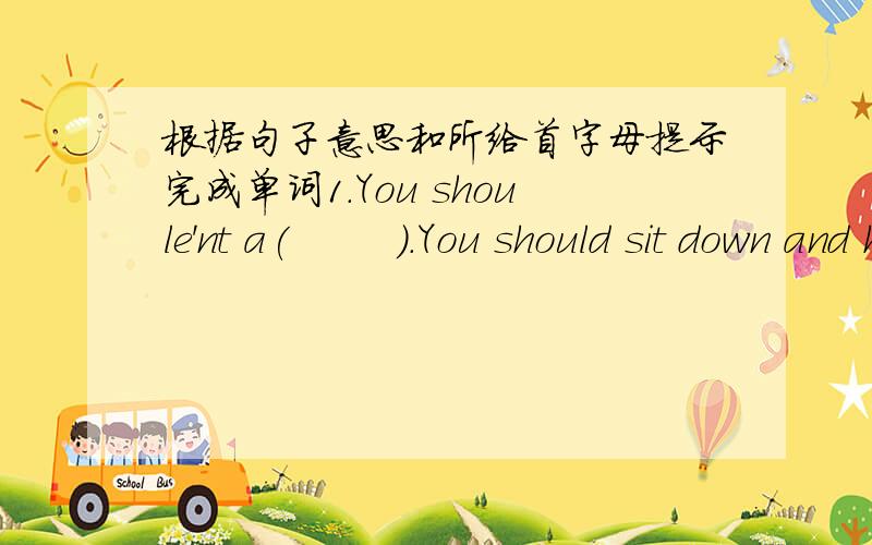 根据句子意思和所给首字母提示完成单词1.You shoule'nt a(        ).You should sit down and have a good talk2.The children under p(      )feel tired every day3.I'm very weak in math,I'd like to get a t(         )4.Children also need tim