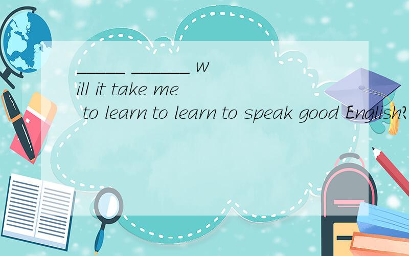 _____ ______ will it take me to learn to learn to speak good English?急