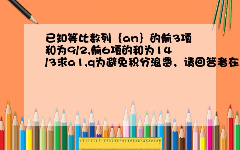 已知等比数列｛an｝的前3项和为9/2,前6项的和为14/3求a1,q为避免积分浪费，请回答者在自己的解答后附上期望的追加分