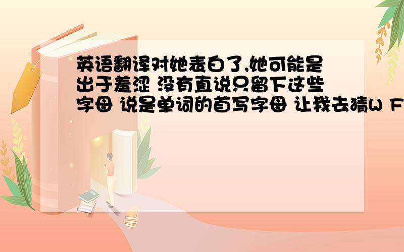 英语翻译对她表白了,她可能是出于羞涩 没有直说只留下这些字母 说是单词的首写字母 让我去猜W F UI H Y HM I L Y