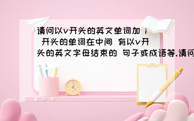 请问以v开头的英文单词加 i 开头的单词在中间 有以v开头的英文字母结束的 句子或成语等.请问以v开头的英文单词加 i 开头的单词在中间 有以v开头的英文字母结束的句子或成语等.不要超过