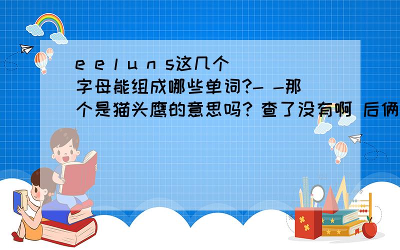 e e l u n s这几个字母能组成哪些单词?- -那个是猫头鹰的意思吗？查了没有啊 后俩字母数不对。