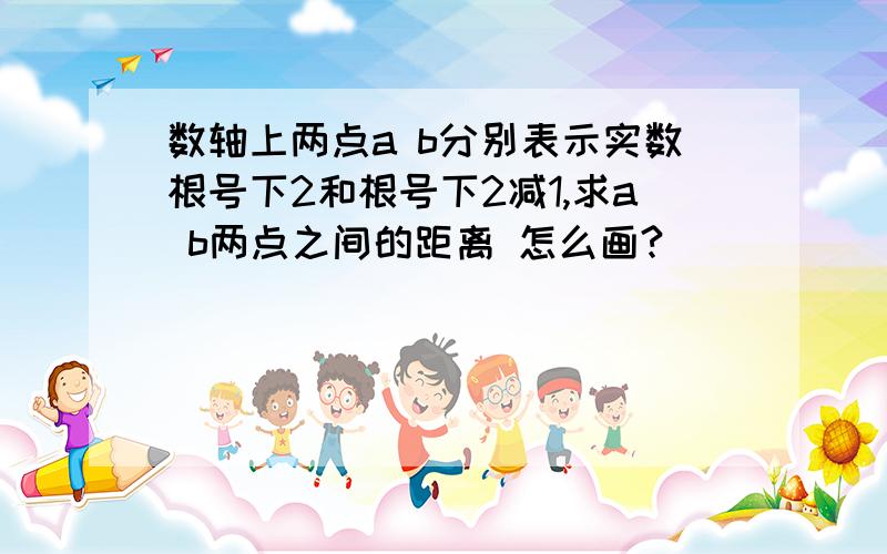 数轴上两点a b分别表示实数根号下2和根号下2减1,求a b两点之间的距离 怎么画?