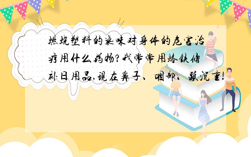 燃烧塑料的气味对身体的危害治疗用什么药物?我常常用烙铁修补日用品,现在鼻子、咽部、头沉重!