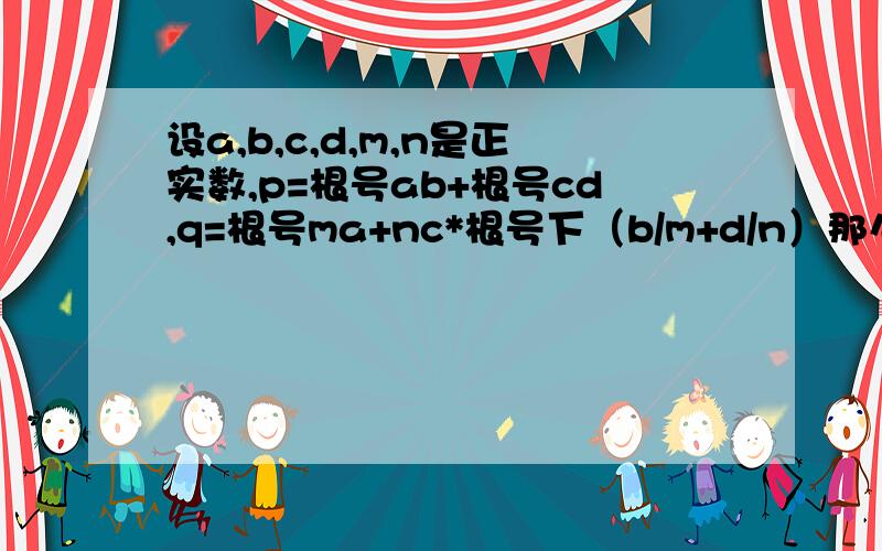 设a,b,c,d,m,n是正实数,p=根号ab+根号cd,q=根号ma+nc*根号下（b/m+d/n）那么A,p=q C,p