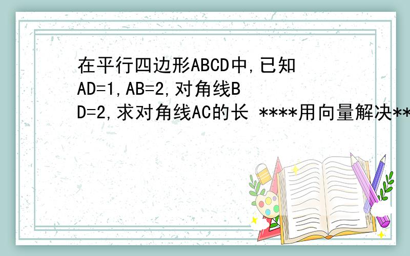 在平行四边形ABCD中,已知AD=1,AB=2,对角线BD=2,求对角线AC的长 ****用向量解决****** 详细过程知道里面有一个，但是是用余弦定理做的，我要的是向量向量！！