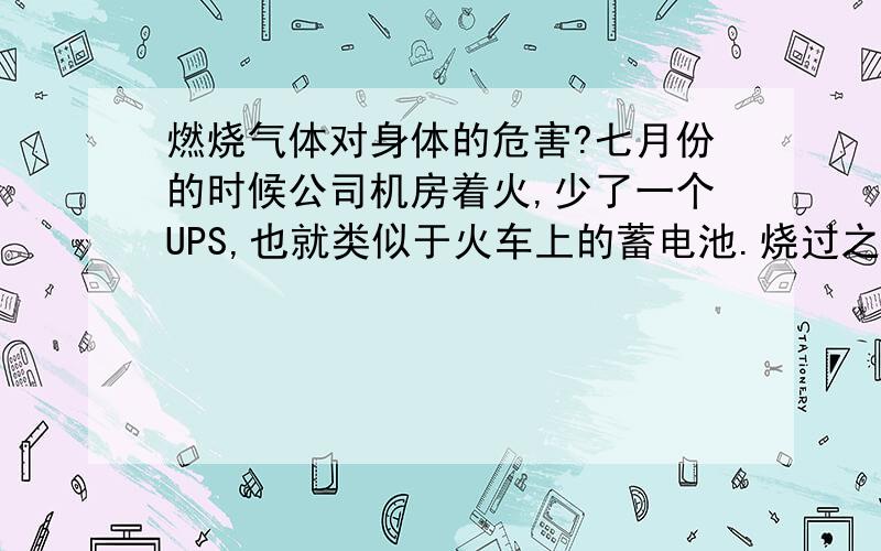 燃烧气体对身体的危害?七月份的时候公司机房着火,少了一个UPS,也就类似于火车上的蓄电池.烧过之后机房一直有一种焦味,就是塑料燃烧后的那种味道.现在虽然不是很重了,但还能闻到.在这